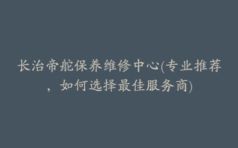 长治帝舵保养维修中心(专业推荐，如何选择最佳服务商)