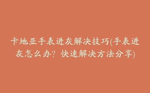 卡地亚手表进灰解决技巧(手表进灰怎么办？快速解决方法分享)