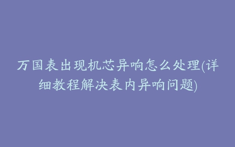 万国表出现机芯异响怎么处理(详细教程解决表内异响问题)