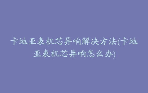 卡地亚表机芯异响解决方法(卡地亚表机芯异响怎么办)