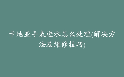 卡地亚手表进水怎么处理(解决方法及维修技巧)