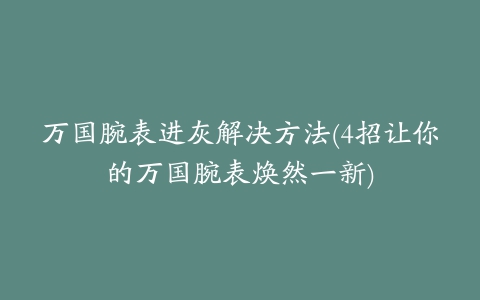 万国腕表进灰解决方法(4招让你的万国腕表焕然一新)