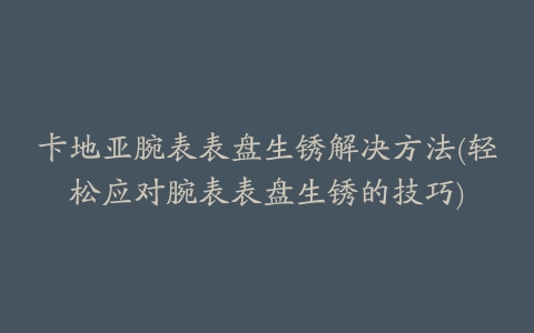 卡地亚腕表表盘生锈解决方法(轻松应对腕表表盘生锈的技巧)