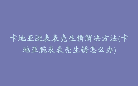 卡地亚腕表表壳生锈解决方法(卡地亚腕表表壳生锈怎么办)