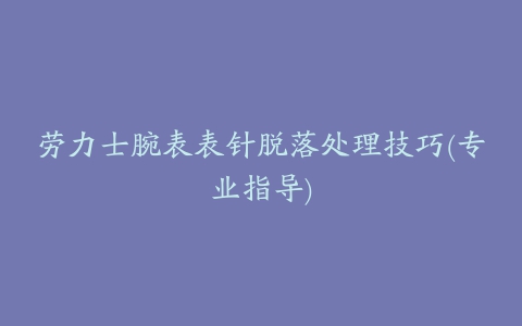 劳力士腕表表针脱落处理技巧(专业指导)