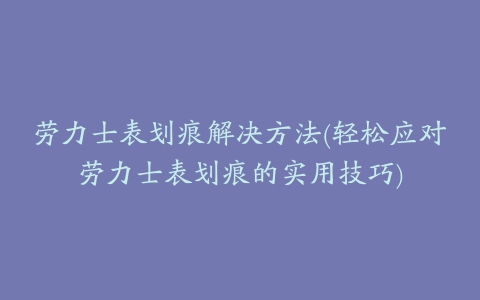 劳力士表划痕解决方法(轻松应对劳力士表划痕的实用技巧)