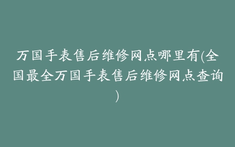 万国手表售后维修网点哪里有(全国最全万国手表售后维修网点查询)