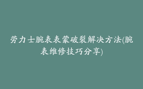 劳力士腕表表蒙破裂解决方法(腕表维修技巧分享)