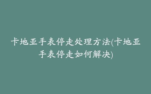 卡地亚手表停走处理方法(卡地亚手表停走如何解决)