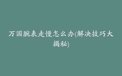 万国腕表走慢怎么办(解决技巧大揭秘)