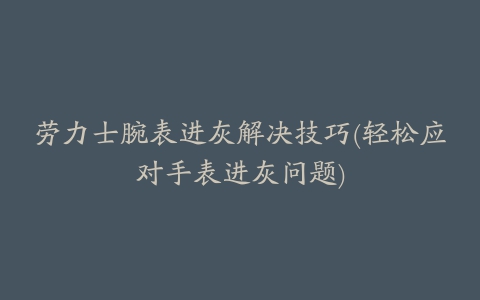 劳力士腕表进灰解决技巧(轻松应对手表进灰问题)