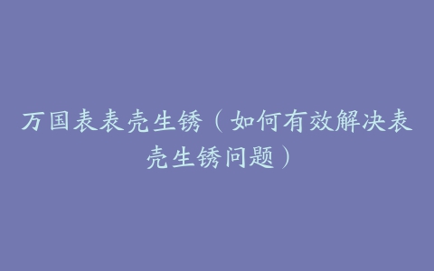 万国表表壳生锈（如何有效解决表壳生锈问题）