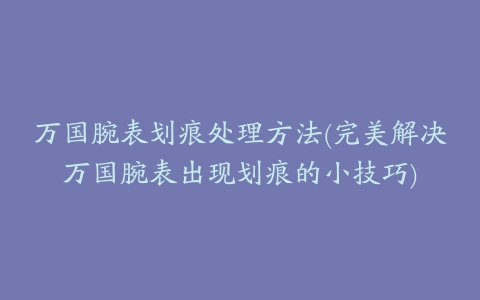 万国腕表划痕处理方法(完美解决万国腕表出现划痕的小技巧)