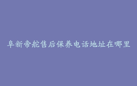 阜新帝舵售后保养电话地址在哪里