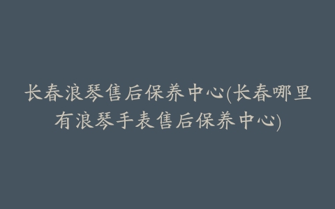 长春浪琴售后保养中心(长春哪里有浪琴手表售后保养中心)