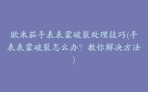 欧米茄手表表蒙破裂处理技巧(手表表蒙破裂怎么办？教你解决方法)