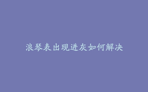 浪琴表出现进灰如何解决