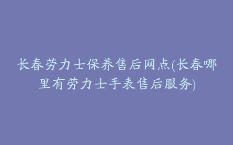 长春劳力士保养售后网点(长春哪里有劳力士手表售后服务)