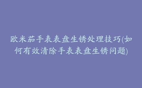 欧米茄手表表盘生锈处理技巧(如何有效清除手表表盘生锈问题)