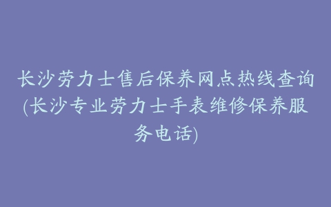 长沙劳力士售后保养网点热线查询(长沙专业劳力士手表维修保养服务电话)