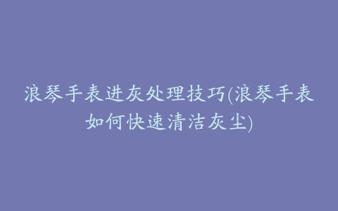 浪琴手表进灰处理技巧(浪琴手表如何快速清洁灰尘)