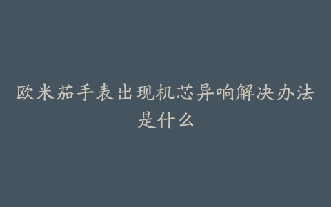 欧米茄手表出现机芯异响解决办法是什么