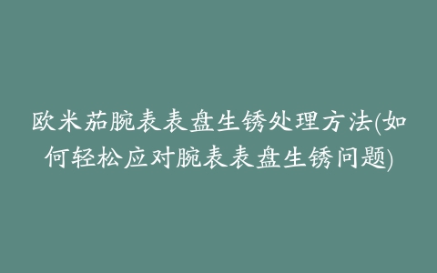 欧米茄腕表表盘生锈处理方法(如何轻松应对腕表表盘生锈问题)