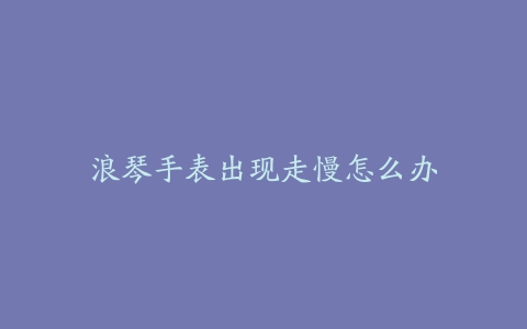 浪琴手表出现走慢怎么办