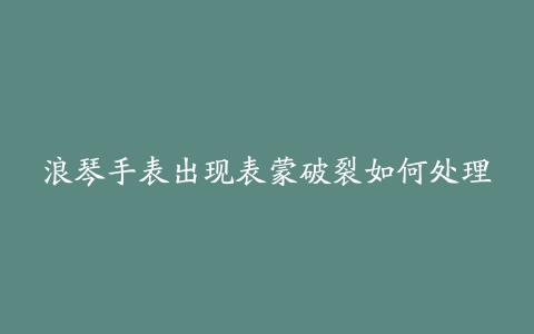 浪琴手表出现表蒙破裂如何处理