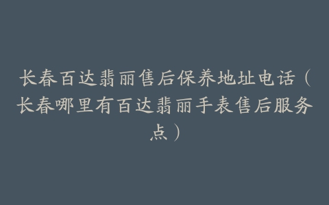 长春百达翡丽售后保养地址电话（长春哪里有百达翡丽手表售后服务点）