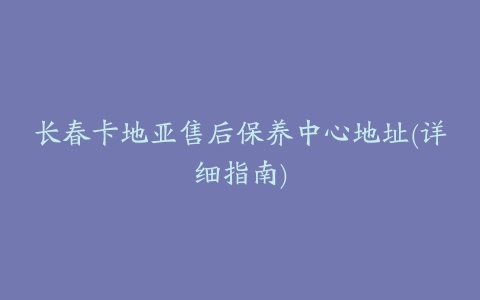 长春卡地亚售后保养中心地址(详细指南)