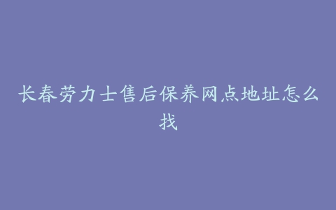 长春劳力士售后保养网点地址怎么找