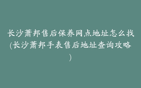 长沙萧邦售后保养网点地址怎么找(长沙萧邦手表售后地址查询攻略)