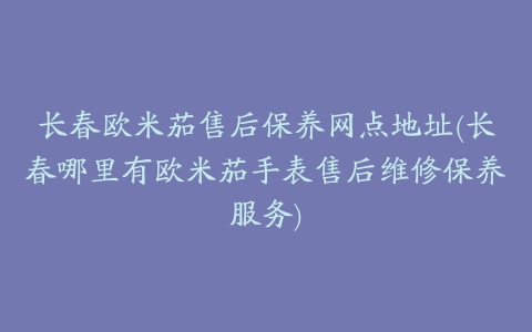 长春欧米茄售后保养网点地址(长春哪里有欧米茄手表售后维修保养服务)