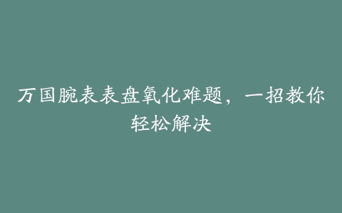 万国腕表表盘氧化难题，一招教你轻松解决