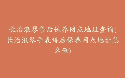 长治浪琴售后保养网点地址查询(长治浪琴手表售后保养网点地址怎么查)