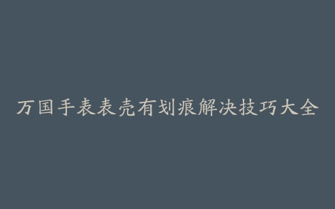 万国手表表壳有划痕解决技巧大全