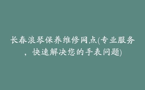 长春浪琴保养维修网点(专业服务，快速解决您的手表问题)