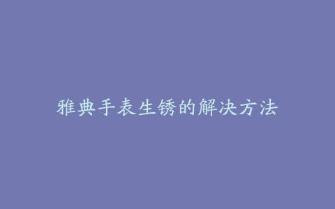 雅典手表生锈的解决方法