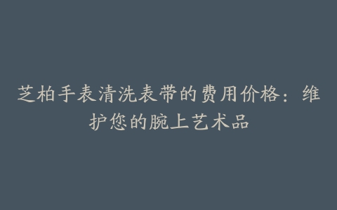 芝柏手表清洗表带的费用价格：维护您的腕上艺术品