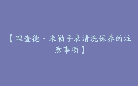 【理查德·米勒手表清洗保养的注意事项】