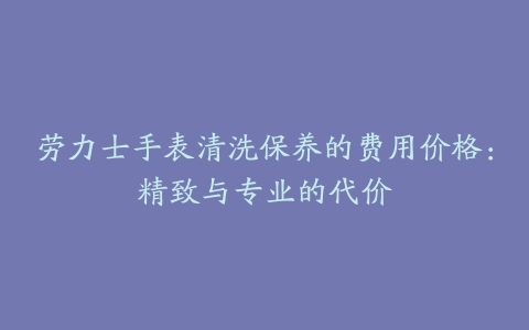 劳力士手表清洗保养的费用价格：精致与专业的代价