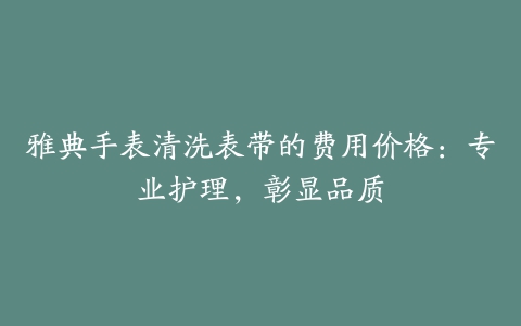 雅典手表清洗表带的费用价格：专业护理，彰显品质