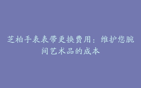 芝柏手表表带更换费用：维护您腕间艺术品的成本