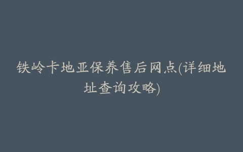 铁岭卡地亚保养售后网点(详细地址查询攻略)