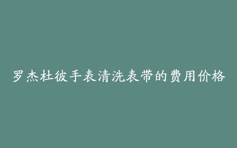 罗杰杜彼手表清洗表带的费用价格