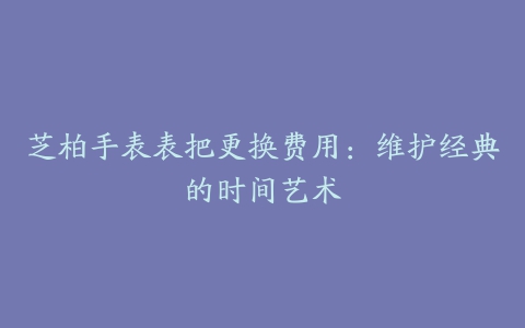 芝柏手表表把更换费用：维护经典的时间艺术