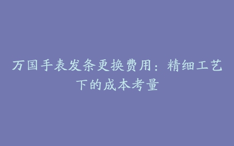 万国手表发条更换费用：精细工艺下的成本考量