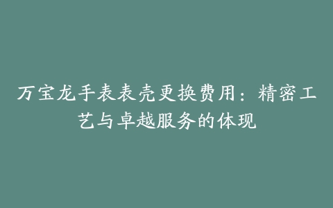 万宝龙手表表壳更换费用：精密工艺与卓越服务的体现