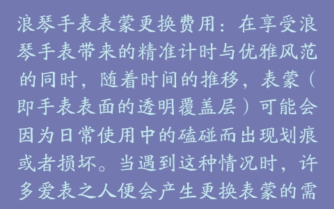 浪琴手表表蒙更换费用：在享受浪琴手表带来的精准计时与优雅风范的同时，随着时间的推移，表蒙（即手表表面的透明覆盖层）可能会因为日常使用中的磕碰而出现划痕或者损坏。当遇到这种情况时，许多爱表之人便会产生更换表蒙的需求。然而，对于浪琴手表表蒙更换的具体费用，可能并不是每个消费者都了如指掌。本文将详细探讨这一问题，并提供一些相关的建议。